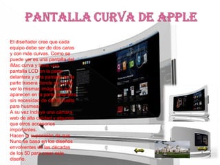 El diseñador cree que cada
equipo debe ser de dos caras
y con más curvas. Como se
puede ver es una pantalla del
iMac curva y tiene una
pantalla LCD en la parte
delantera y otra pantalla en la
parte trasera donde se podrá
ver lo mismas imágenes que
aparecen en la parte delantera
sin necesidad de dar la vuelta
para husmear.
A su vez incluye una cámara
web de alta calidad y algunos
que otros accesorios
importantes.
Hacen la suposición de que
Nuno se baso en los diseños
envolventes de las décadas
de los 50 para crear este
diseño.
 