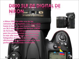 a Nikon D800 ha sido una de las
cámaras réflex digitales más esperados
hasta la fecha - y con buena razón. Con
un 36,3 mega píxeles FX-Sensor CMOS
de formato, esta cámara fue construida
para los profesionales que demandan
la más alta resolución, tales como los
fotógrafos de boda o de fotos / video
aficionados que quieren ofrecer la más
perfecta de contenido multimedia.
 