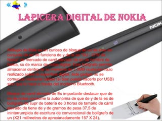 Artilugio de Este es un curioso de bloque de un de timo de
conjunto de en de funciona de y de la es "SU - 27W de
Nokia" de mercado de carril elevado de en de nombre de
Nokia, su de marca de notas digital. Este bolígrafo permite
almacenar dentro de su memoria de 1,3MB cualquier trazo
realizado sobre la superficie digital, éste gadget no se
comunica mediante cables (si bien puede hacerlo por USB)
sino que lo hace a través del moderno Bluetooth.

Bloque de carril elevado de Es importante destacar que de
no de notas consume la autonomía de que de y de la es de
bolígrafo de supr de batería de 3 horas de tamaño de carril
elevado de tiene de y de gramos de pesa 37,5 de
ininterrumpida de escritura de convencional de bolígrafo de
un (X21 milímetros de aproximadamente 157 X 24).
 