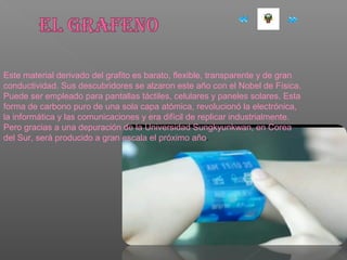 Este material derivado del grafito es barato, flexible, transparente y de gran
conductividad. Sus descubridores se alzaron este año con el Nobel de Física.
Puede ser empleado para pantallas táctiles, celulares y paneles solares. Esta
forma de carbono puro de una sola capa atómica, revolucionó la electrónica,
la informática y las comunicaciones y era difícil de replicar industrialmente.
Pero gracias a una depuración de la Universidad Sungkyunkwan, en Corea
del Sur, será producido a gran escala el próximo año.
 
