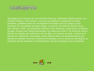    Tecnología es el conjunto de conocimientos técnicos, ordenados científicamente, que
    permiten diseñar y crear bienes y servicios que facilitan la adaptación al medio
    ambiente y satisfacer tanto las necesidades esenciales como los deseos de las
    personas. Es una palabra de origen griego, τεχνολογία, formada por téchnē (τέχνη,
    arte, técnica u oficio, que puede ser traducido como destreza) y logia (λογία, el estudio
    de algo). Aunque hay muchas tecnologías muy diferentes entre sí, es frecuente usar el
    término en singular para referirse a una de ellas o al conjunto de todas. Cuando se lo
    escribe con mayúscula, Tecnología, puede referirse tanto a la disciplina teórica que
    estudia los saberes comunes a todas las tecnologías como a educación tecnológica, la
    disciplina escolar abocada a la familiarización con las tecnologías más importantes.
 