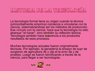    La tecnología formal tiene su origen cuando la técnica
    (primordialmente empírica) comienza a vincularse con la
    ciencia, sistematizándose así los métodos de producción.
    Ese vínculo con la ciencia, hace que la tecnología no sólo
    abarque "el hacer", sino también su reflexión teórica.
    Tecnología también hace referencia a los productos
    resultados de esos procesos.

   Muchas tecnologías actuales fueron originalmente
    técnicas. Por ejemplo, la ganadería la ensayo de supr de
    surgieron de agricultura de y (de el la error de y de
    prueba). Luego se fueron tecnificando a través de la
    ciencia, para llegar a ser tecnologías.
 
