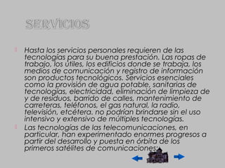    Hasta los servicios personales requieren de las
    tecnologías para su buena prestación. Las ropas de
    trabajo, los útiles, los edificios donde se trabaja, los
    medios de comunicación y registro de información
    son productos tecnológicos. Servicios esenciales
    como la provisión de agua potable, sanitarias de
    tecnologías, electricidad, eliminación de limpieza de
    y de residuos, barrido de calles, mantenimiento de
    carreteras, teléfonos, el gas natural, la radio,
    televisión, etcétera. no podrían brindarse sin el uso
    intensivo y extensivo de múltiples tecnologías.
   Las tecnologías de las telecomunicaciones, en
    particular, han experimentado enormes progresos a
    partir del desarrollo y puesta en órbita de los
    primeros satélites de comunicaciones;.
 
