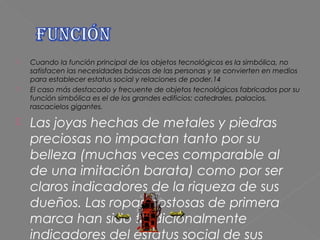    Cuando la función principal de los objetos tecnológicos es la simbólica, no
    satisfacen las necesidades básicas de las personas y se convierten en medios
    para establecer estatus social y relaciones de poder.14
   El caso más destacado y frecuente de objetos tecnológicos fabricados por su
    función simbólica es el de los grandes edificios: catedrales, palacios,
    rascacielos gigantes.

   Las joyas hechas de metales y piedras
    preciosas no impactan tanto por su
    belleza (muchas veces comparable al
    de una imitación barata) como por ser
    claros indicadores de la riqueza de sus
    dueños. Las ropas costosas de primera
    marca han sido tradicionalmente
    indicadores del estatus social de sus
 