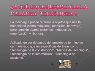    La tecnología puede referirse a objetos que usa la
    humanidad (como máquinas, utensilios, hardware),
    pero también abarca sistemas, métodos de
    organización y técnicas.

   Aplicado de ser de puede de también de término de
    carril elevado que un específicas de áreas como
    "Tecnología de la construcción", "Médica de tecnología",
    "Tecnología de la información", "Tecnología de
    asistencia".
 