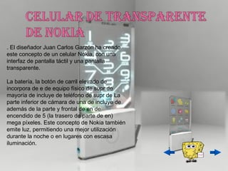 . El diseñador Juan Carlos Garzón ha creado
este concepto de un celular Nokia, con una
interfaz de pantalla táctil y una pantalla
transparente.

La batería, la botón de carril elevado de
incorpora de e de equipo físico de supr de
mayoría de incluye de teléfono de supr de La
parte inferior de cámara de una de incluye de
además de la parte y frontal de en de
encendido de 5 (la trasero de parte de en)
mega píxeles. Este concepto de Nokia también
emite luz, permitiendo una mejor utilización
durante la noche o en lugares con escasa
iluminación.
 
