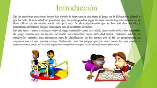 Introducción
En las anteriores ocasiones hemos ido viendo la importancia que tiene el juego en la Educación Infantil y
por lo tanto, la necesidad de garantizar que los niños puedan jugar incluso cuando hay alteraciones en su
desarrollo o en su medio social más próximo. Se ah comprobando que se han ido describiendo y
nombrando diferentes juegos vinculados con el desarrollo del niño.
En esta tema vamos a trabajar sobre el juego entendido como actividad, recurriendo solo a los materiales
de juego cuando son un recurso necesario para fomentar dicha actividad lúdica. Tratamos además de
ofrecer los criterios más frecuentes para la clasificación de los juegos con el fin de proporcionar un
esquema con el que puedas retener fácilmente tanto los juegos que ya sabes como los que puedes ir
aprendiendo y poder utilizarlos según las situaciones en que te encuentres como educador.
 