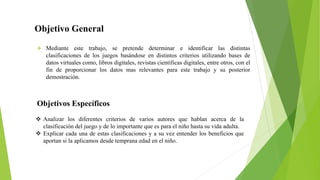 Objetivo General
❖ Mediante este trabajo, se pretende determinar e identificar las distintas
clasificaciones de los juegos basándose en distintos criterios utilizando bases de
datos virtuales como, libros digitales, revistas científicas digitales, entre otros, con el
fin de proporcionar los datos mas relevantes para este trabajo y su posterior
demostración.
❖ Analizar los diferentes criterios de varios autores que hablan acerca de la
clasificación del juego y de lo importante que es para el niño hasta su vida adulta.
❖ Explicar cada una de estas clasificaciones y a su vez entender los beneficios que
aportan si la aplicamos desde temprana edad en el niño.
Objetivos Específicos
 