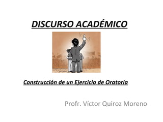 DISCURSO ACADÉMICO




Construcción de un Ejercicio de Oratoria


               Profr. Víctor Quiroz Moreno
 