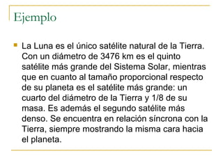 Ejemplo
 La Luna es el único satélite natural de la Tierra.
Con un diámetro de 3476 km es el quinto
satélite más grande del Sistema Solar, mientras
que en cuanto al tamaño proporcional respecto
de su planeta es el satélite más grande: un
cuarto del diámetro de la Tierra y 1/8 de su
masa. Es además el segundo satélite más
denso. Se encuentra en relación síncrona con la
Tierra, siempre mostrando la misma cara hacia
el planeta.
 
