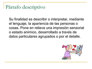 Párrafo descriptivo
Su finalidad es describir o interpretar, mediante
el lenguaje, la apariencia de las personas o
cosas. Pone en relieve una impresión sensorial
o estado anímico, desarrollado a través de
datos particulares agrupados o por el detalle.
 