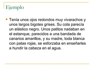 Ejemplo
 Tenía unos ojos redondos muy vivarachos y
unos largos bigotes grises. Su cola parecía
un elástico negro. Unos patitos nadaban en
el estanque, parecidos a una bandada de
canarios amarillos, y su madre, toda blanca
con patas rojas, se esforzaba en enseñarles
a hundir la cabeza en el agua.
 