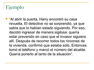 Ejemplo
 “Al abrir la puerta, Harry encontró su casa
revuelta. El detective no se sorprendió, ya que
sabía que lo habían estado siguiendo. Por eso,
decidió ingresar de manera sigilosa: quería
estar prevenido en caso que el invasor siguiera
allí. Después de recorrer todos los rincones de
la vivienda, confirmó que estaba solo. Entonces
tomó el teléfono y marcó el número del alcalde.
Quería ponerlo al tanto de la situación”.
 