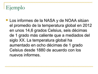 Ejemplo
 Los informes de la NASA y de NOAA sitúan
el promedio de la temperatura global en 2012
en unos 14,6 grados Celsius, seis décimas
de 1 grado más caliente que a mediados del
siglo XX. La temperatura global ha
aumentado en ocho décimas de 1 grado
Celsius desde 1880 de acuerdo con los
nuevos informes.
 