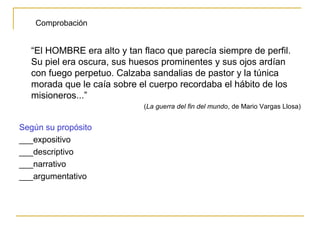 “El HOMBRE era alto y tan flaco que parecía siempre de perfil.
Su piel era oscura, sus huesos prominentes y sus ojos ardían
con fuego perpetuo. Calzaba sandalias de pastor y la túnica
morada que le caía sobre el cuerpo recordaba el hábito de los
misioneros...”
(La guerra del fin del mundo, de Mario Vargas Llosa)
Según su propósito
___expositivo
___descriptivo
___narrativo
___argumentativo
Comprobación
 
