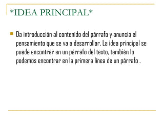 *IDEA PRINCIPAL*
 Da introducción al contenido del párrafo y anuncia el
pensamiento que se va a desarrollar. La idea principal se
puede encontrar en un párrafo del texto, también lo
podemos encontrar en la primera línea de un párrafo .
 