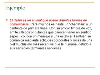 Ejemplo
 El delfín es un animal que posee distintas formas de
comunicarse. Para muchos es hasta un “charlatán” o un
cantante de primera línea. Con su propio timbre de voz,
emite silbidos ondulantes que parecen tener un sentido
específico, con un mensaje y una estética. También se
comunica mediante actitudes corporales y roces de una
piel muchísimo más receptiva que la humana, debido a
sus sensibles terminales nerviosas.
 