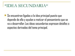 *IDEA SECUNDARIA*
 Se encuentran ligadas a la idea principal puesto que
depende de ella y ayudan a matizar el pensamiento que se
va a desarrollar. Las ideas secundarias expresan detalles o
aspectos derivados del tema principal.
 