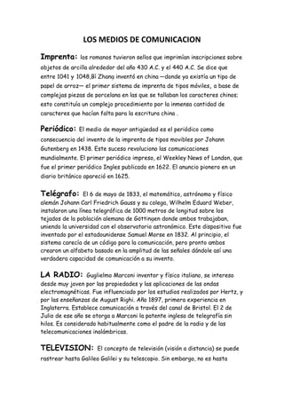 LOS MEDIOS DE COMUNICACION<br />Imprenta: los romanos tuvieron sellos que imprimían inscripciones sobre objetos de arcilla alrededor del año 430 A.C. y el 440 A.C. Se dice que entre 1041 y 1048,Bì Zhang inventó en china —donde ya existía un tipo de papel de arroz— el primer sistema de imprenta de tipos móviles, a base de complejas piezas de porcelana en las que se tallaban los caracteres chinos; esto constituía un complejo procedimiento por la inmensa cantidad de caracteres que hacían falta para la escritura china .<br />Periódico: El medio de mayor antigüedad es el periódico como consecuencia del invento de la imprenta de tipos movibles por Johann Gutenberg en 1438. Este suceso revoluciono las comunicaciones mundialmente. El primer periódico impreso, el Weekley News of London, que fue el primer periódico Ingles publicado en 1622. El anuncio pionero en un diario británico apareció en 1625.<br />Telégrafo: El 6 de mayo de 1833, el matemático, astrónomo y físico alemán Johann Carl Friedrich Gauss y su colega, Wilhelm Eduard Weber, instalaron una línea telegráfica de 1000 metros de longitud sobre los tejados de la población alemana de Göttingen donde ambos trabajaban, uniendo la universidad con el observatorio astronómico. Este dispositivo fue inventado por el estadounidense Samuel Morse en 1832. Al principio, el sistema carecía de un código para la comunicación, pero pronto ambos crearon un alfabeto basado en la amplitud de las señales dándole así una verdadera capacidad de comunicación a su invento.<br />LA RADIO: Guglielmo Marconi inventor y físico italiano, se intereso desde muy joven por las propiedades y las aplicaciones de las ondas electromagnéticas. Fue influenciado por los estudios realizados por Hertz, y por las enseñanzas de August Righi. Año 1897, primera experiencia en Inglaterra. Establece comunicación a través del canal de Bristol. El 2 de Julio de ese año se otorga a Marconi la patente inglesa de telegrafía sin hilos. Es considerado habitualmente como el padre de la radio y de las telecomunicaciones inalámbricas.<br />TELEVISION: El concepto de televisión (visión a distancia) se puede rastrear hasta Galileo Galilei y su telescopio. Sin embargo, no es hasta 1884, con la invención del Disco de Nipkow de Paul Nipkow cuando se hiciera un avance relevante para crear un medio. El cambio que traería la televisión tal y como hoy la conocemos fue la invención del iconoscopio de Vladimir Zworkyn y Philo Taylor Farnsworth. Esto daría paso a la televisión completamente electrónica, que disponía de una tasa de refresco mucho mejor, mayor definición de imagen e iluminación propia.<br />Internet: La primera descripción documentada acerca de las interacciones sociales que podrían ser propiciadas a través del networking (trabajo en red) está contenida en una serie de memorándums escritos por J.C.R. Licklider, del Massachusetts Institute of Technology, en Agosto de 1962, en los cuales Licklider discute sobre su concepto de Galactic Network (Red Galáctica).<br />LA PDA: La primera mención formal del término y concepto de PDA (Personal Digital Assistant) es del 7 de enero de 1992 por John Sculley al presentar el Apple Newton, en el Consumer Electronics Show (Muestra de electrónica de consumo) de Las Vegas (EE.UU.). Sin embargo fue un sonoro fracaso financiero para la compañía Apple, dejando de venderse en 1998.<br />EL BLACKBERRY: En tan sólo 12 años los teléfonos inteligentes de Blackberry han pasado de ser simples pagers con pantallas monocromáticas a sofisticadas computadoras miniatura que caben en la palma de la mano. <br />LAURA JULIANA BLANCO PÉREZ  “ENSLAP”<br />