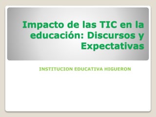 Impacto de las TIC en la
educación: Discursos y
Expectativas
INSTITUCION EDUCATIVA HIGUERON
 