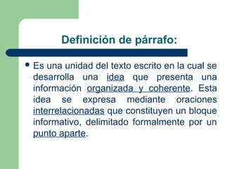 Definición de párrafo:
 Es una unidad del texto escrito en la cual se
desarrolla una idea que presenta una
información organizada y coherente. Esta
idea se expresa mediante oraciones
interrelacionadas que constituyen un bloque
informativo, delimitado formalmente por un
punto aparte.
 