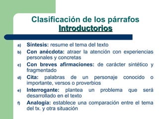 Clasificación de los párrafos
IntroductoriosIntroductorios
a) Síntesis: resume el tema del texto
b) Con anécdota: atraer la atención con experiencias
personales y concretas
c) Con breves afirmaciones: de carácter sintético y
fragmentado
d) Cita: palabras de un personaje conocido o
importante, versos o proverbios
e) Interrogante: plantea un problema que será
desarrollado en el texto
f) Analogía: establece una comparación entre el tema
del tx. y otra situación
 