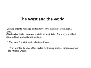 The West and the world - Europe enter to America and redefined the nature of international trade. -The level of trade decrease in civilizations ( Asia , Europe) and affect older political and cultural traditions.  1. Introduction ;  2. The west first Outreach: Maritime Power;  ,[object Object]