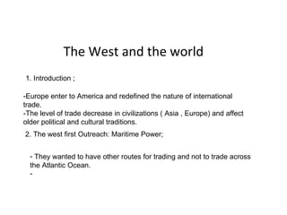 The West and the world -Europe enter to America and redefined the nature of international trade. -The level of trade decrease in civilizations ( Asia , Europe) and affect older political and cultural traditions.  1. Introduction ;  2. The west first Outreach: Maritime Power;  ,[object Object],The West and the world -Europe enter to America and redefined the nature of international trade. -The level of trade decrease in civilizations ( Asia , Europe) and affect older political and cultural traditions.  1. Introduction ;  2. The west first Outreach: Maritime Power;  ,[object Object]