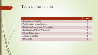 Tabla de contenido 
pg. 
1.Evoluciones en España 3 
2.Asistencias en competiciones 4 
3.Obstáculos hormonales de “La pulga” 5 
4.Cualidades del “Crack Argentino” 6 
5.Momentos de gloria 7 
6.vista de la realidad 8 
7.Bibliografía 9 
2 
 