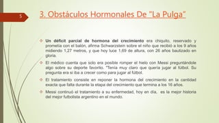3. Obstáculos Hormonales De "La Pulga” 
 Un déficit parcial de hormona del crecimiento era chiquito, reservado y 
prometía con el balón, afirma Schwarzstein sobre el niño que recibió a los 9 años 
midiendo 1,27 metros, y que hoy luce 1,69 de altura, con 26 años bautizado en 
gloria. 
 El médico cuenta que solo era posible romper el hielo con Messi preguntándole 
algo sobre su deporte favorito. "Tenía muy claro que quería jugar al fútbol. Su 
pregunta era si iba a crecer como para jugar al fútbol. 
 El tratamiento consiste en reponer la hormona del crecimiento en la cantidad 
exacta que falta durante la etapa del crecimiento que termina a los 16 años. 
 Messi continuó el tratamiento a su enfermedad, hoy en día, es la mejor historia 
del mejor futbolista argentino en el mundo. 
5 
 