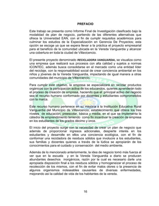 16
PREFACIO
Este trabajo se presenta como Informe Final de Investigación clasificado bajo la
modalidad de plan de negocio, partiendo de las diferentes alternativas que
ofrece la Universidad EAN, con el fin de cumplir requisitos académicos para
culminar los estudios de la Especialización en Gerencia De Proyectos; esta
opción se escoge ya que se espera llevar a la práctica el proyecto empresarial
para el beneficio de la comunidad ubicada en la Vereda Vanguardia y alcanzar
una cobertura en toda la ciudad de Villavicencio.
El presente proyecto denominado RECICLADORA VANGUARDIA, se visualiza como
una empresa que realizará sus procesos con alta calidad y sujetos a normas
ICONTEC, además busca consolidarse en el mercado como una entidad líder
del reciclaje, con la responsabilidad social de crear conciencia ambiental en los
niños y jóvenes de la Vereda Vanguardia, impactando de igual manera a otras
comunidades del municipio de Villavicencio.
Para cumplir este objetivo, la empresa se especializará en reciclar productos
orgánicos con la participación activa de los educandos, quienes aprenderán todo
el proceso de creación de empresa, haciendo que el principal activo del negocio
sea el recurso humano conformado por docentes y estudiantes comprometidos
con la marca.
Este recurso humano pertenece en su mayoría a la Institución Educativa Rural
Vanguardia del Municipio de Villavicencio; establecimiento que ofrece los tres
niveles de educación; preescolar, básica y media, en el que se implementa la
cátedra de emprendimiento teniendo como fin incentivar la creación de empresa
en los estudiantes de los grados décimo y once.
El inicio del proyecto surge con la necesidad de crear un plan de negocio que
además de proporcionar ingresos adicionales, despierte interés en los
estudiantes y desarrolle en ellos una conciencia ecológica, con el fin de
conformar una recicladora de residuos sólidos que involucre a los estudiantes,
sus familias y docentes quienes a través de la lúdica se apropiarán de los
conocimientos para el cuidado y conservación del medio ambiente.
Además de lo mencionado anteriormente, la idea de negocio tomó más fuerza al
ver que en la escuela y en la Vereda Vanguardia a diario se producen
abundantes desechos inorgánicos, razón por la cual es necesario darle una
apropiada disposición final a los residuos sólidos y homogeneizar el proceso de
recolección de los mismos, con el fin de evitar malos olores o la presencia de
algunos organismos indeseables causantes de diversas enfermedades,
mejorando así la calidad de vida de los habitantes de la vereda.
 