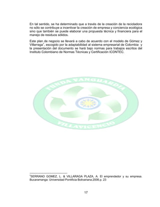 17
En tal sentido, se ha determinado que a través de la creación de la recicladora
no sólo se contribuye a incentivar la creación de empresa y conciencia ecológica
sino que también se puede elaborar una propuesta técnica y financiera para el
manejo de residuos sólidos.
Este plan de negocio se llevará a cabo de acuerdo con el modelo de Gómez y
Villarraga1
, escogido por la adaptabilidad al sistema empresarial de Colombia y
la presentación del documento se hará bajo normas para trabajos escritos del
Instituto Colombiano de Normas Técnicas y Certificación ICONTEC.
1
SERRANO GOMEZ, L. & VILLARAGA PLAZA, A. El emprendedor y su empresa.
Bucaramanga: Universidad Pontificia Bolivariana.2006.p. 23
 