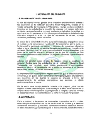 19
1. NATURALEZA DEL PROYECTO
1.1. PLANTEAMIENTO DEL PROBLEMA.
El plan de negocio tiene su génesis en la cátedra de emprendimiento dictada a
los estudiantes de la Institución Educativa Rural Vanguardia, ubicada en la
vereda Vanguardia del municipio de Villavicencio, y surge con la necesidad de
incentivar en los estudiantes la creación de empresa y el cuidado del medio
ambiente, razón por la cual se concluyó que la comercializadora de reciclaje era
una buena opción que desde el principio apoyaron los directivos de la Institución
Educativa Vanguardia entre los que se encuentran la rectora, consejo
académico, docentes y padres de familia.
El apoyo de la comunidad educativa surge como respuesta al papel que juega
el reciclaje en la conservación y protección del ecosistema, por lo tanto, es
fundamental la apropiada planeación y ejecución de programas educativos
sobre el tema y la puesta en práctica de acciones concretas en pro del medio
ambiente. El correcto uso de los recursos naturales de un país depende en gran
parte de su nivel de educación ecológica, por lo que se convierte en una
necesidad apremiante la realización de un programa pertinente y permanente de
reciclaje.
Además del carácter lúdico, el plan de negocios ofrece la posibilidad de
recaudar fondos para los estudiantes de la Institución Educativa Rural
Vanguardia, que permitirán suplir gastos académicos y empresariales,
generando sentido de pertenencia con la institución educativa y las familias
respectivas de cada uno de los estudiantes.
La implementación de este plan de negocio servirá de guía a otras instituciones
educativas, a las que se espera transmitir el interés por proyectos empresariales
que incentiven en los jóvenes la creación de empresa a través del
aprovechamiento de ventajas competitivas que permitan el rápido
posicionamiento de la marca.
Por tal razón, este trabajo pretende contestar a la pregunta ¿Qué plan de
negocio se debe desarrollar para poder conseguir el éxito en la creación de la
empresa Fundación Vanguardia, cuyo objetivo es la compra y venta de reciclaje
de desechos sólidos especializándose en la parte de residuos inorgánicos?
1.2. JUSTIFICACIÓN
En la actualidad, el incremento de mercancías y productos ha sido notable,
entendido por una insatisfacción de las necesidades del hombre, y al existir un
aumento de mercancías y productos, se eleva el número de desechos. Muchos
de éstos resultan muy perjudiciales para el medio ambiente, la salud humana y
 