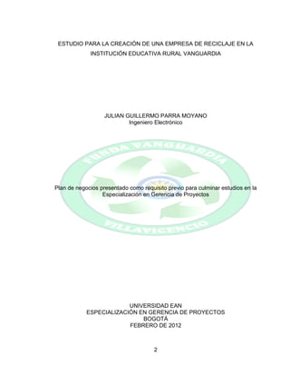 2
ESTUDIO PARA LA CREACIÓN DE UNA EMPRESA DE RECICLAJE EN LA
INSTITUCIÓN EDUCATIVA RURAL VANGUARDIA
JULIAN GUILLERMO PARRA MOYANO
Ingeniero Electrónico
Plan de negocios presentado como requisito previo para culminar estudios en la
Especialización en Gerencia de Proyectos
UNIVERSIDAD EAN
ESPECIALIZACIÓN EN GERENCIA DE PROYECTOS
BOGOTÁ
FEBRERO DE 2012
 