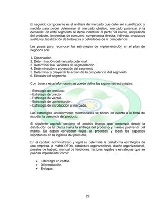 22
El segundo componente es el análisis del mercado que debe ser cuantificado y
medido para poder determinar el mercado objetivo, mercado potencial y la
demanda; en este segmento se debe identificar el perfil del cliente, aceptación
del producto, tendencias de consumo, competencia directa, indirecta, productos
sustitutos, localización de fortalezas y debilidades de la competencia.
Los pasos para reconocer las estrategias de implementación en el plan de
negocios son:
1. Observación
2. Determinación del mercado potencial
3. Determinar las variables de segmentación
4. Determinación y proyección del segmento
5. Determinar y proyectar la acción de la competencia del segmento
6. Elección del segmento
Con base a esta información se puede definir las siguientes estrategias:
- Estrategia de producto.
- Estrategia de precio.
- Estrategia de ventas.
- Estrategia de comunicación.
- Estrategia de introducción al mercado.
Las estrategias anteriormente mencionadas se tienen en cuenta a la hora de
estudiar la demanda del producto.
El siguiente capítulo contiene el análisis técnico que contempla desde la
distribución de la planta hasta la entrega del producto y manejo postventa del
mismo. Se deben considerar flujos de procesos y todos los aspectos
importantes en la logística del producto.
En el capítulo administrativo y legal se determina la plataforma estratégica de
una empresa, la matriz OFDA, estructura organizacional, diseño organizacional,
puestos de trabajo, manual de funciones, factores legales y estrategias que se
puedan implementar como:
 Liderazgo en costos.
 Diferenciación.
 Enfoque.
 