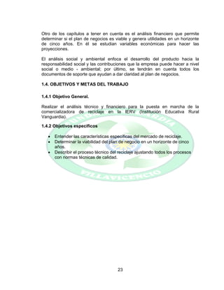 23
Otro de los capítulos a tener en cuenta es el análisis financiero que permite
determinar si el plan de negocios es viable y genera utilidades en un horizonte
de cinco años. En él se estudian variables económicas para hacer las
proyecciones.
El análisis social y ambiental enfoca el desarrollo del producto hacia la
responsabilidad social y las contribuciones que la empresa puede hacer a nivel
social o medio - ambiental; por último, se tendrán en cuenta todos los
documentos de soporte que ayudan a dar claridad al plan de negocios.
1.4. OBJETIVOS Y METAS DEL TRABAJO
1.4.1 Objetivo General.
Realizar el análisis técnico y financiero para la puesta en marcha de la
comercializadora de reciclaje en la IERV (Institución Educativa Rural
Vanguardia).
1.4.2 Objetivos específicos
 Entender las características específicas del mercado de reciclaje.
 Determinar la viabilidad del plan de negocio en un horizonte de cinco
años.
 Describir el proceso técnico del reciclaje ajustando todos los procesos
con normas técnicas de calidad.
 