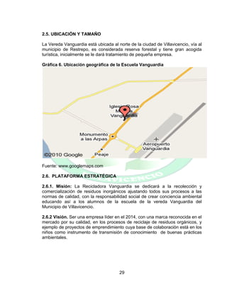 29
2.5. UBICACIÓN Y TAMAÑO
La Vereda Vanguardia está ubicada al norte de la ciudad de Villavicencio, vía al
municipio de Restrepo, es considerada reserva forestal y tiene gran acogida
turística, inicialmente se le dará tratamiento de pequeña empresa.
Gráfica 6. Ubicación geográfica de la Escuela Vanguardia
Fuente: www.googlemaps.com
2.6. PLATAFORMA ESTRATÉGICA
2.6.1. Misión: La Recicladora Vanguardia se dedicará a la recolección y
comercialización de residuos inorgánicos ajustando todos sus procesos a las
normas de calidad, con la responsabilidad social de crear conciencia ambiental
educando así a los alumnos de la escuela de la vereda Vanguardia del
Municipio de Villavicencio.
2.6.2 Visión. Ser una empresa líder en el 2014, con una marca reconocida en el
mercado por su calidad, en los procesos de reciclaje de residuos orgánicos, y
ejemplo de proyectos de emprendimiento cuya base de colaboración está en los
niños como instrumento de transmisión de conocimiento de buenas prácticas
ambientales.
 