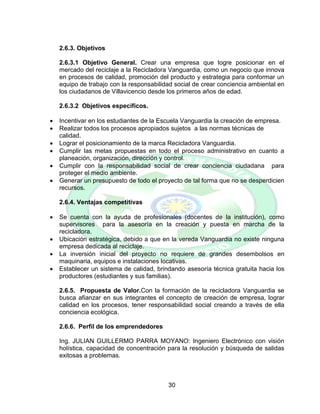 30
2.6.3. Objetivos
2.6.3.1 Objetivo General. Crear una empresa que logre posicionar en el
mercado del reciclaje a la Recicladora Vanguardia, como un negocio que innova
en procesos de calidad, promoción del producto y estrategia para conformar un
equipo de trabajo con la responsabilidad social de crear conciencia ambiental en
los ciudadanos de Villavicencio desde los primeros años de edad.
2.6.3.2 Objetivos específicos.
 Incentivar en los estudiantes de la Escuela Vanguardia la creación de empresa.
 Realizar todos los procesos apropiados sujetos a las normas técnicas de
calidad.
 Lograr el posicionamiento de la marca Recicladora Vanguardia.
 Cumplir las metas propuestas en todo el proceso administrativo en cuanto a
planeación, organización, dirección y control.
 Cumplir con la responsabilidad social de crear conciencia ciudadana para
proteger el medio ambiente.
 Generar un presupuesto de todo el proyecto de tal forma que no se desperdicien
recursos.
2.6.4. Ventajas competitivas
 Se cuenta con la ayuda de profesionales (docentes de la institución), como
supervisores para la asesoría en la creación y puesta en marcha de la
recicladora.
 Ubicación estratégica, debido a que en la vereda Vanguardia no existe ninguna
empresa dedicada al reciclaje.
 La inversión inicial del proyecto no requiere de grandes desembolsos en
maquinaria, equipos e instalaciones locativas.
 Establecer un sistema de calidad, brindando asesoría técnica gratuita hacia los
productores (estudiantes y sus familias).
2.6.5. Propuesta de Valor.Con la formación de la recicladora Vanguardia se
busca afianzar en sus integrantes el concepto de creación de empresa, lograr
calidad en los procesos, tener responsabilidad social creando a través de ella
conciencia ecológica.
2.6.6. Perfil de los emprendedores
Ing. JULIAN GUILLERMO PARRA MOYANO: Ingeniero Electrónico con visión
holística, capacidad de concentración para la resolución y búsqueda de salidas
exitosas a problemas.
 