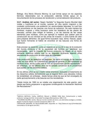 31
Bióloga. Ana María Oliveros Monroy: la cual brinda apoyo en los aspectos
técnicos relacionados con la producción, además brinda apoyo en la
documentación de los procesos de recolección y comercialización del producto.
2.6.7. Análisis del sector. Según Sanfeliu4
la Segunda Guerra Mundial dejó
viudas y huérfanos en el mundo, quienes sin otra opción migraron a las
ciudades conformando una población sin oportunidades laborales, lo cual hizo
que encontraran en las basuras una forma de sobrevivir. De esta manera los
hombres, mujeres y niños buscaron entre los botaderos de las plazas de
mercado, comida para mitigar el hambre, y en las basuras de las casas
elementos para reutilizar, como por ejemplo la madera que usaban para la
construcción de sus ranchos en las zonas de invasión, o como fuente de calor
para preparar alimentos. De igual forma buscaban ropa, tarros, frascos, papel,
que fueron formando el hábito de encontrar en las basuras una forma de
sobrevivir.
Este proceso se expandió como un negocio en el mundo a raíz de la evolución
del mundo moderno y de la necesidad del hombre por satisfacer sus
necesidades, pero la creación de nuevos productos ha dejado en el medio
ambiente desechos sólidos que no se degradan fácilmente dejando cifras
aterradoras de producción de esta clase de materiales.
Esta producción de desechos sin degradar, ha hecho el manejo de las basuras
cada vez más difícil; “en Colombia por ejemplo se generan 27.000 toneladas de
residuos al día, de los cuales solo el 10% es aprovechado por los recicladores”5
,
sin embargo, en los últimos años se ha tomado conciencia de lo provechoso
que pueden ser los desechos sólidos.
En los últimos años se han creado varias empresas dedicadas al tratamiento de
los desechos sólidos demostrando que el negocio tiene unos elevados índices
de rentabilidad, sin embargo, desde tiempo atrás los que se han encargado de
darle aprovechamiento a las basuras son los recicladores.
“Hasta inicios de 1990 no se notaba una organización de este gremio, pero
desde esa fecha empezaron a agruparse constituyendo la Asociación Nacional
De Recicladores”6
.
4
SANFELIU MOTOLIO, Teófilo; SANFELIU, Manuel y JORDAN VIDAL Boix. Contaminación y medio
ambiente. Santiago de Chile: Universidad Tecnológica Metropolitana. 2005. P 23.
5
PALOMINO AGUIRRE, Sandra. Manual cría de la lombriz de tierra; una alternativa ecológica y rentable.
Bogotá: Fundación Hogares Juveniles Campesinos.2005. P. 34
6
ASOCIACION NACIONAL DE RECICLADORES.ANR. Disponible en: http://www.anr.org.co/nentidad.php.
Consultado el 15 de Agosto del 2011.
 