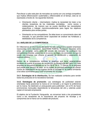 35
Para llevar a cabo este plan de mercadeo se cuenta con una ventaja competitiva
que implica diferenciación sustentable y diferenciable en el tiempo, esta se ve
expresada a través de los siguientes factores:
 Orientación cliente – intermediario: implica la necesidad de tratar a los
clientes receptores de los materiales reciclables, como socios y
colaboradores, de manera que se pueda identificar las necesidades
específicas y trabajar mancomunadamente para lograr los objetivos
planteados para ambas partes.
 Orientación en los competidores: Se debe tener un conocimiento claro del
mercado, lo que permitirá tener capacidad de analizar las fortalezas y
debilidades de la competencia.
3.4. ANÁLISIS DE LA COMPETENCIA
En Villavicencio el crecimiento del sector ha sido vertiginoso y existen empresas
reconocidas como Recuperar, ACOTRAM PORFIA, Fundación Gaviotas entre
otras, sin embargo, como parte del estudio del mercado, se analizaron los
competidores directos presentes en la zona y se llegó a la conclusión de que no
existe una empresa que ofrezca el servicio de recolección y separación de
residuos sólidos.
Dentro de la competencia indirecta la empresa que tiene características
similares en cuanto al proceso de recolección es Bioagricola del Llano S.A: esta
empresa se encuentra ubicada en la Cra 36 Nº 34 A - 71 Barzal. Es la empresa
que presta este servicio de aseo en la ciudad, su principal estrategia es ofrecer
cursos de capacitación en los lugares donde el reciclaje no se realice brindando
a los sitios suministros para hacer el proceso de reciclaje.
3.4.1. Estrategias de la distribución. Se han realizado contactos para vender
todos los productos en la recicladora Gaviotas
3.4.2. Estrategias de promoción. Las estrategias de publicidad estarán
orientadas hacia posicionar la marca en el mercado y en lograr la preferencia
por la marca. Se destinará un presupuesto para publicidad con el fin de hacer
promociones mensuales dependiendo la temporada del año y además poder
captar el mercado empresarial.
El objetivo de la Fundación Vanguardia es convencer tanto a los proveedores
como a los receptores de la importancia del proyecto de reciclaje y el
compromiso de la marca con la calidad del producto.
 