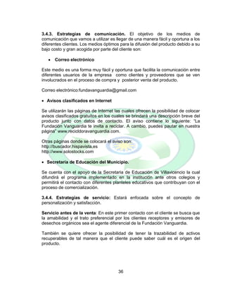 36
3.4.3. Estrategias de comunicación. El objetivo de los medios de
comunicación que vamos a utilizar es llegar de una manera fácil y oportuna a los
diferentes clientes. Los medios óptimos para la difusión del producto debido a su
bajo costo y gran acogida por parte del cliente son:
 Correo electrónico
Este medio es una forma muy fácil y oportuna que facilita la comunicación entre
diferentes usuarios de la empresa como clientes y proveedores que se ven
involucrados en el proceso de compra y posterior venta del producto.
Correo electrónico:fundavanguardia@gmail.com
 Avisos clasificados en Internet
Se utilizarán las páginas de Internet las cuales ofrecen la posibilidad de colocar
avisos clasificados gratuitos en los cuales se brindará una descripción breve del
producto junto con datos de contacto. El aviso contiene lo siguiente: “La
Fundación Vanguardia te invita a reciclar. A cambio, puedes pautar en nuestra
página” www.recicldoravanguardia.com.
Otras páginas donde se colocará el aviso son:
http://buscador.hispavista.es
http://www.solostocks.com
 Secretaría de Educación del Municipio.
Se cuenta con el apoyo de la Secretaria de Educación de Villavicencio la cual
difundirá el programa implementado en la institución ante otros colegios y
permitirá el contacto con diferentes planteles educativos que contribuyan con el
proceso de comercialización.
3.4.4. Estrategias de servicio: Estará enfocada sobre el concepto de
personalización y satisfacción.
Servicio antes de la venta: En este primer contacto con el cliente se busca que
la amabilidad y el trato preferencial por los clientes receptores y emisores de
desechos orgánicos sea el agente diferencial de la Fundación Vanguardia.
También se quiere ofrecer la posibilidad de tener la trazabilidad de activos
recuperables de tal manera que el cliente puede saber cuál es el origen del
producto.
 
