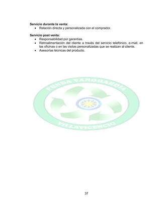 37
Servicio durante la venta:
 Relación directa y personalizada con el comprador.
Servicio post venta:
 Responsabilidad por garantías.
 Retroalimentación del cliente a través del servicio telefónico, e-mail, en
las oficinas o en las visitas personalizadas que se realizan al cliente.
 Asesorías técnicas del producto.
 