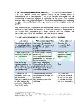 41
4.2.1 Tratamiento para residuos plásticos. La Guía Técnica Colombiana GTC
53-2, que “permite realizar una gestión integral de los residuos plásticos
provenientes de la post-industria”12
da como primera alternativa para la
recolección de residuos plásticos la reducción en la fuente. Este proceso
propone a las empresas productoras, el diseño de empaques para los productos
de igual o mejor calidad con residuos que ocasionen el menor impacto ambiental
posible.
Las alternativas que se presentan en el manejo de los residuos plásticos es la
reutilización después de ser sometido a un proceso de limpieza, desinfección y
acondicionamiento, teniendo cuidado de no reutilizar productos plásticos que
han estado en contacto con materiales con características tóxicas.
Cuadro 8. Alternativas para la recolección de residuos plásticos
Alternativa Actividades requeridas Nivel de recolección
Recolección selectiva
de residuos plásticos
por cada comerciante.
Campañas de educación y
promoción. Almacenamiento
temporal Recolección en la
fuente.
Separación en la fuente.
Depende del
compromiso de los
comerciantes.
Acopio selectivo de
residuos plásticos en
shut de basuras.
Campaña de educación y
promoción.
Almacenamiento temporal
Recolección en cada local de
los comerciantes.
Depende del
compromiso de los
comerciantes.
Intercambio de
residuos plásticos por
algún incentivo dado a
los comerciantes en el
shut de basuras.
Campañas educativas
Separación en la fuente
Almacenamiento temporal
Venta de material PEP a una
empresa recicladora.
Bajo.
Shut de basuras
dispuesto para todos
los materiales
inorgánicos y allí llevar
a cabo proceso de
selección del plástico.
Almacenamiento temporal
No requiere separación en
cada local.
No requiere recolección
selectiva.
Alto, aunque la
calidad del material
recolectado es baja
ya que va mezclada
con otros materiales.
Fuente: EL autor
12
ICONTEC, Guía Técnica Colombiana GTC 53-2. Guía para el aprovechamiento de los residuos plásticos.
Bogotá: ICONTEC. 2002. p. 23
 