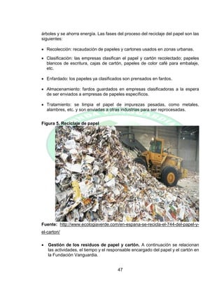 47
árboles y se ahorra energía. Las fases del proceso del reciclaje del papel son las
siguientes:
 Recolección: recaudación de papeles y cartones usados en zonas urbanas.
 Clasificación: las empresas clasifican el papel y cartón recolectado; papeles
blancos de escritura, cajas de cartón, papeles de color café para embalaje,
etc.
 Enfardado: los papeles ya clasificados son prensados en fardos.
 Almacenamiento: fardos guardados en empresas clasificadoras a la espera
de ser enviados a empresas de papeles específicos.
 Tratamiento: se limpia el papel de impurezas pesadas, como metales,
alambres, etc. y son enviadas a otras industrias para ser reprocesadas.
Figura 5. Reciclaje de papel
Fuente: http://www.ecologiaverde.com/en-espana-se-recicla-el-744-del-papel-y-
el-carton/
 Gestión de los residuos de papel y cartón. A continuación se relacionan
las actividades, el tiempo y el responsable encargado del papel y el cartón en
la Fundación Vanguardia.
 