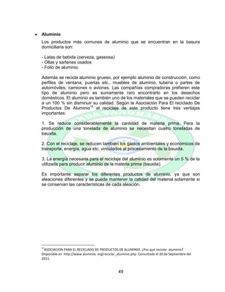 49
 Aluminio
Los productos más comunes de aluminio que se encuentran en la basura
domiciliaria son:
- Latas de bebida (cerveza, gaseosa)
- Ollas y sartenes usados
- Folio de aluminio.
Además se recicla aluminio grueso, por ejemplo aluminio de construcción, como
perfiles de ventana, puertas etc., muebles de aluminio, tubería o partes de
automóviles, camiones o aviones. Las compañías compradoras prefieren este
tipo de aluminio pero es sumamente raro encontrarlo en los desechos
domésticos. El aluminio es también uno de los materiales que se pueden reciclar
a un 100 % sin disminuir su calidad. Según la Asociación Para El reciclado De
Productos De Aluminio15
el reciclaje de este producto tiene tres ventajas
importantes:
1. Se reduce considerablemente la cantidad de materia prima. Para la
producción de una tonelada de aluminio se necesitan cuatro toneladas de
bauxita.
2. Con el reciclaje, se reducen también los gastos ambientales y económicos de
transporte, energía, agua etc. vinculados al procesamiento de la bauxita.
3. La energía necesaria para el reciclaje del aluminio es solamente un 5 % de la
utilizada para producir aluminio de la materia prima (bauxita).
Es importante separar los diferentes productos de aluminio, ya que son
aleaciones diferentes y se puede mantener la calidad del material solamente si
se conservan las características de cada aleación.
15
ASOCIACION PARA EL RECICLADO DE PRODUCTOS DE ALUMINIO. ¿Por qué reciclar aluminio?
Disponible en http://www.aluminio. erg/reciclar_aluminio.php. Consultado el 20 de Septiembre del
2011.
 
