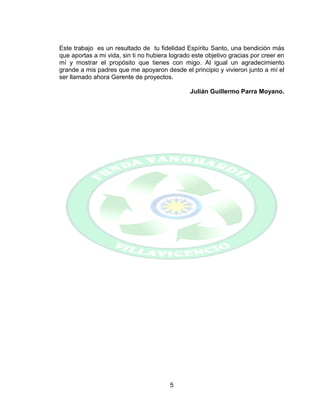 5
Este trabajo es un resultado de tu fidelidad Espíritu Santo, una bendición más
que aportas a mi vida, sin ti no hubiera logrado este objetivo gracias por creer en
mí y mostrar el propósito que tienes con migo. Al igual un agradecimiento
grande a mis padres que me apoyaron desde el principio y vivieron junto a mí el
ser llamado ahora Gerente de proyectos.
Julián Guillermo Parra Moyano.
 