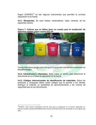 51
Según ICONTEC16
se dan algunos instrumentos que permiten la correcta
separación en la fuente.
4.4.1. Recipientes. Se usan bolsas, contenedores, cajas, canecas, de los
siguientes colores:
Figura 7. Colores que se deben tener en cuenta para la recolección de
desechos sólidos según norma GTC-24
Fuente:http://www.google.com.co/imgres?q=guia+de+colores+para+residuos+só
lidos&hl=es&gbv
4.4.2. Infraestructura urbanística. Debe haber un diseño para determinar el
área donde se va a hacer la separación en la fuente
4.4.3. Códigos internacionales de identificación de materiales. Sobre los
productos o empaques deben existir códigos que le permita a los clientes
distinguir el material, su posibilidad de aprovechamiento y las normas de
seguridad para el uso del producto.
16
ICONTEC. Guía Técnica Colombiana GTC-24. Guía para la separación en la fuente. Disponible en:
http://es.scribd.com/doc/35475696/14-Guia-Tecnica-Colombiana-GTC-24 consultado el 22 de Agosto del
2011.
 