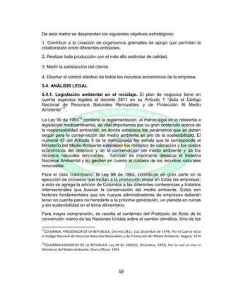 58
De esta matriz se desprenden los siguientes objetivos estratégicos:
1. Contribuir a la creación de organismos gremiales de apoyo que permitan la
colaboración entre diferentes entidades.
2. Realizar toda producción con el más alto estándar de calidad.
3. Medir la satisfacción del cliente.
4. Diseñar el control efectivo de todos los recursos económicos de la empresa.
5.4. ANÁLISIS LEGAL
5.4.1. Legislación ambiental en el reciclaje. El plan de negocios tiene en
cuenta aspectos legales el decreto 2811 en su Artículo 1 “dicta el Código
Nacional de Recursos Naturales Renovables y de Protección Al Medio
Ambiente”17
.
La Ley 99 de 199318
contiene la reglamentación, el marco legal en lo referente a
legislación medioambiental, de vital importancia por su gran contenido acerca de
la responsabilidad ambiental, en donde establece los parámetros que se deben
seguir para la conservación del medio ambiente en pro de la sostenibilidad. El
numeral 43 del Artículo 5 de la mencionada ley señala que le corresponde al
Ministerio del Medio Ambiente establecer los métodos de valoración y los costos
económicos del deterioro y de la conservación del medio ambiente y de los
recursos naturales renovables. También es importante destacar el Sistema
Nacional Ambiental y su gestión en cuanto al cuidado de los recursos naturales
renovables.
Para el caso colombiano, la Ley 99 de 1993, contribuye en gran parte en la
ejecución de procesos que incitan a la producción limpia en todas las empresas;
a esto se agrega la adición de Colombia a las diferentes conferencias y tratados
internacionales que buscan la conservación del medio ambiente. Estos son
factores fundamentales que los nuevos administradores de empresas deberán
tener en cuenta para no heredarle a la próxima generación, un planeta en ruinas
y sin sostenibilidad en el tema alimentario.
Para mayor comprensión, se resalta el contenido del Protocolo de Kioto de la
convención marco de las Naciones Unidas sobre el cambio climático. Uno de los
17
COLOMBIA. PRESIDENCIA DE LA REPUBLICA. Decreto 2811. (18, Diciembre de 1974). Por el Cuál se dicta
el Codigo Nacional de Recursos Naturales Renovables y de Protección del Medio Ambiente. Bogotá, 1974
.
18
COLOMBIA.CONGRESO DE LA REPUBLICA. Ley 99 de 1993(22, Diciembre, 1993). Por la cual se crea el
Ministerio del Medio Ambiente. Diario Oficial. 1993
 