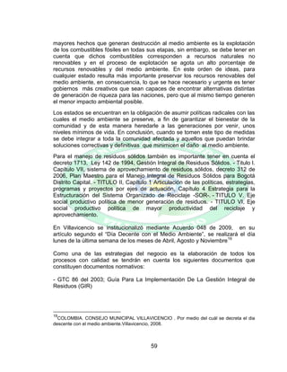 59
mayores hechos que generan destrucción al medio ambiente es la explotación
de los combustibles fósiles en todas sus etapas, sin embargo, se debe tener en
cuenta que dichos combustibles corresponden a recursos naturales no
renovables y en el proceso de explotación se agota un alto porcentaje de
recursos renovables y del medio ambiente. En este orden de ideas, para
cualquier estado resulta más importante preservar los recursos renovables del
medio ambiente, en consecuencia, lo que se hace necesario y urgente es tener
gobiernos más creativos que sean capaces de encontrar alternativas distintas
de generación de riqueza para las naciones, pero que al mismo tiempo generen
el menor impacto ambiental posible.
Los estados se encuentran en la obligación de asumir políticas radicales con las
cuales el medio ambiente se preserve, a fin de garantizar el bienestar de la
comunidad y de esta manera heredarle a las generaciones por venir, unos
niveles mínimos de vida. En conclusión, cuando se tomen este tipo de medidas
se debe integrar a toda la comunidad afectada y aquellos que puedan brindar
soluciones correctivas y definitivas que minimicen el daño al medio ambiente.
Para el manejo de residuos sólidos también es importante tener en cuenta el
decreto 1713, Ley 142 de 1994, Gestión Integral de Residuos Sólidos. - Titulo I.
Capítulo VII, sistema de aprovechamiento de residuos sólidos, decreto 312 de
2006, Plan Maestro para el Manejo Integral de Residuos Sólidos para Bogotá
Distrito Capital. - TITULO II, Capítulo 1 Articulación de las políticas, estrategias,
programas y proyectos por ejes de actuación, Capítulo 4 Estrategia para la
Estructuración del Sistema Organizado de Reciclaje -SOR-. - TITULO V. Eje
social productivo política de menor generación de residuos. - TITULO VI, Eje
social productivo política de mayor productividad del reciclaje y
aprovechamiento.
En Villavicencio se institucionalizó mediante Acuerdo 048 de 2009, en su
artículo segundo el “Día Decente con el Medio Ambiente”, se realizará el día
lunes de la última semana de los meses de Abril, Agosto y Noviembre19
Como una de las estrategias del negocio es la elaboración de todos los
procesos con calidad se tendrán en cuenta los siguientes documentos que
constituyen documentos normativos:
- GTC 86 del 2003; Guía Para La Implementación De La Gestión Integral de
Residuos (GIR)
19
COLOMBIA. CONSEJO MUNICIPAL VILLAVICENCIO . Por medio del cuál se decreta el dia
descente con el medio ambiente.Villavicencio, 2008.
 