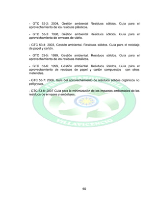 60
- GTC 53-2: 2004, Gestión ambiental Residuos sólidos. Guía para el
aprovechamiento de los residuos plásticos.
- GTC 53-3: 1998, Gestión ambiental Residuos sólidos. Guía para el
aprovechamiento de envases de vidrio.
- GTC 53-4: 2003, Gestión ambiental. Residuos sólidos. Guía para el reciclaje
de papel y cartón.
- GTC 53-5: 1999, Gestión ambiental. Residuos sólidos. Guía para el
aprovechamiento de los residuos metálicos.
- GTC 53-6: 1999, Gestión ambiental. Residuos sólidos. Guía para el
aprovechamiento de residuos de papel y cartón compuestos con otros
materiales.
- GTC 53-7: 2006, Guía del aprovechamiento de residuos sólidos orgánicos no
peligrosos.
- GTC 53-8: 2007 Guía para la minimización de los impactos ambientales de los
residuos de envases y embalajes.
 
